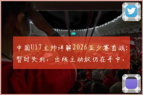 中国U17主帅详解2026亚少赛首战：暂时失利，出线主动权仍在手中，晋级前景深度解析