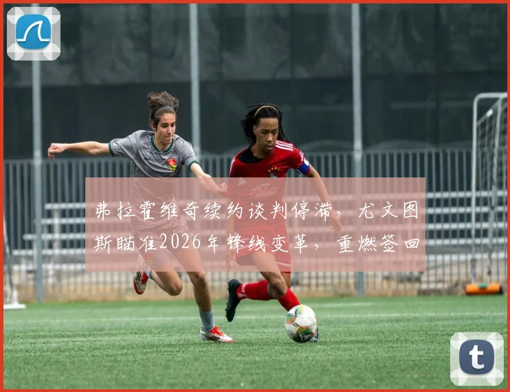 弗拉霍维奇续约谈判停滞，尤文图斯瞄准2026年锋线变革，重燃签回旧将穆阿尼希望