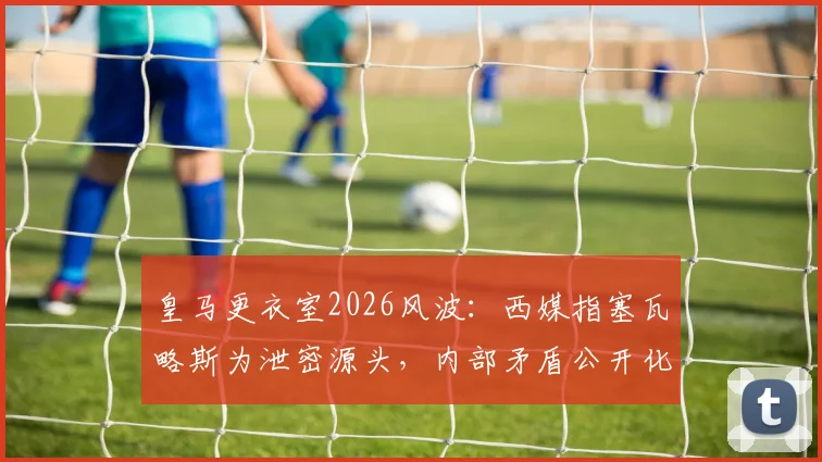 皇马更衣室2026风波:西媒指塞瓦略斯为泄密源头,内部矛盾公开化影响几何?