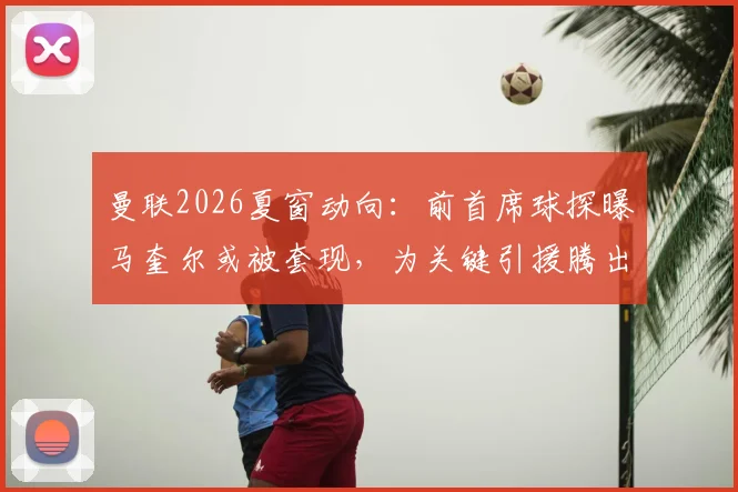 曼联2026夏窗动向：前首席球探曝马奎尔或被套现，为关键引援腾出资金空间