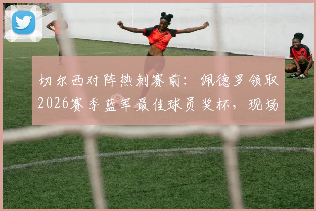 切尔西对阵热刺赛前:佩德罗领取2026赛季蓝军最佳球员奖杯,现场画面与深度解读