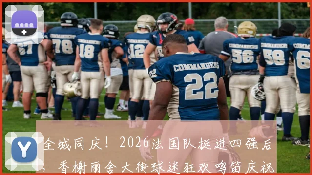全城同庆！2026法国队挺进四强后，香榭丽舍大街球迷狂欢鸣笛庆祝盛况回顾与视频集锦