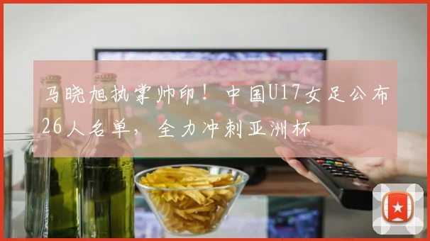 马晓旭执掌帅印！中国U17女足公布26人名单，全力冲刺亚洲杯