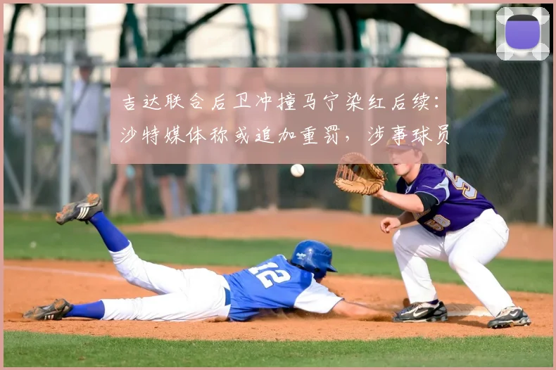 吉达联合后卫冲撞马宁染红后续：沙特媒体称或追加重罚，涉事球员面临何种严厉处罚？详解2026年沙特足坛风波始末