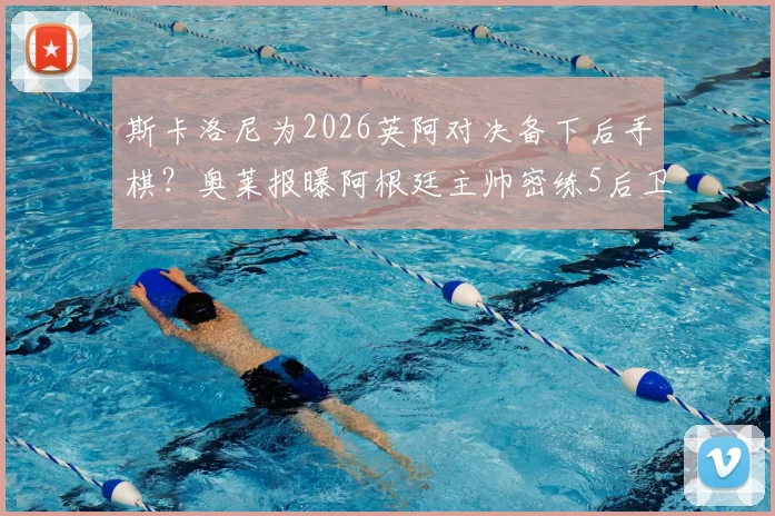 斯卡洛尼为2026英阿对决备下后手棋？奥莱报曝阿根廷主帅密练5后卫战术布局，备战方案全解析