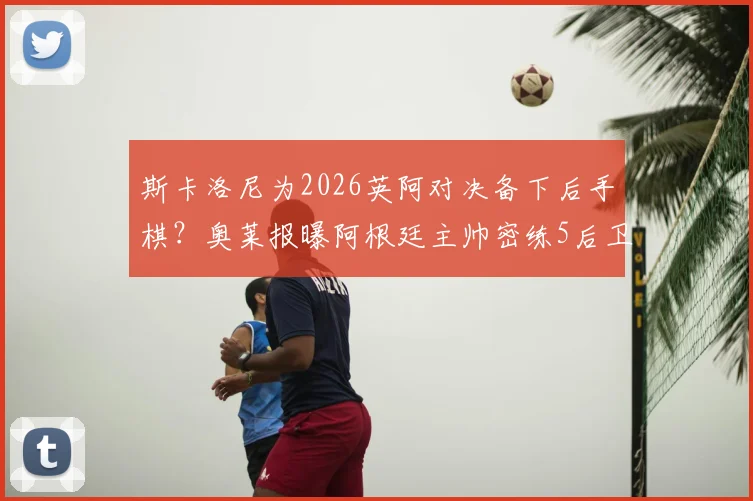 斯卡洛尼为2026英阿对决备下后手棋？奥莱报曝阿根廷主帅密练5后卫战术布局，备战方案全解析