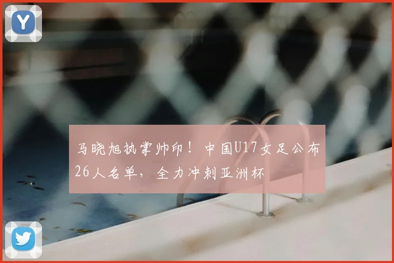 马晓旭执掌帅印！中国U17女足公布26人名单，全力冲刺亚洲杯