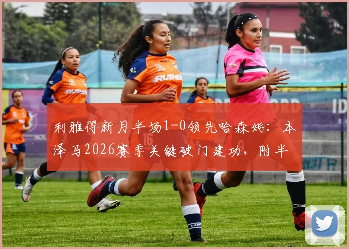 利雅得新月半场1-0领先哈森姆：本泽马2026赛季关键破门建功，附半场技术统计与进球回放