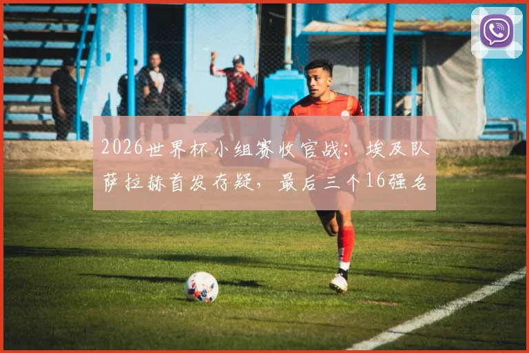 2026世界杯小组赛收官战：埃及队萨拉赫首发存疑，最后三个16强名额花落谁家？