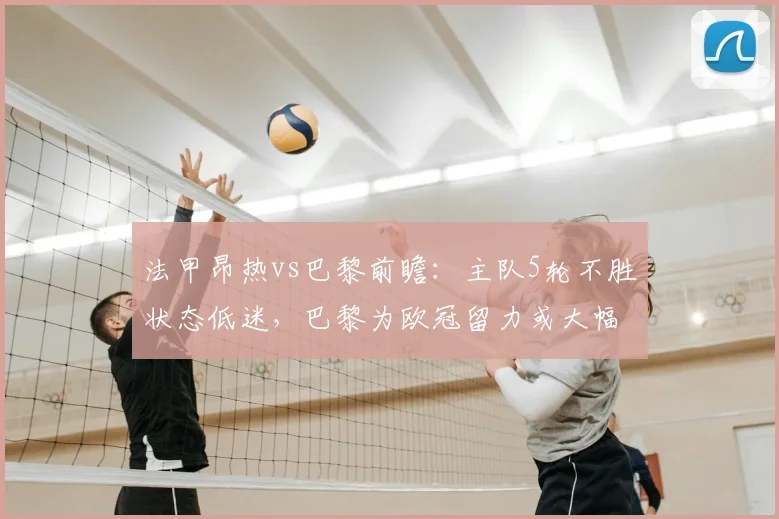 法甲昂热vs巴黎前瞻：主队5轮不胜状态低迷，巴黎为欧冠留力或大幅轮换，比分预测与阵容解析