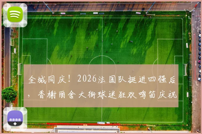 全城同庆！2026法国队挺进四强后，香榭丽舍大街球迷狂欢鸣笛庆祝盛况回顾与视频集锦