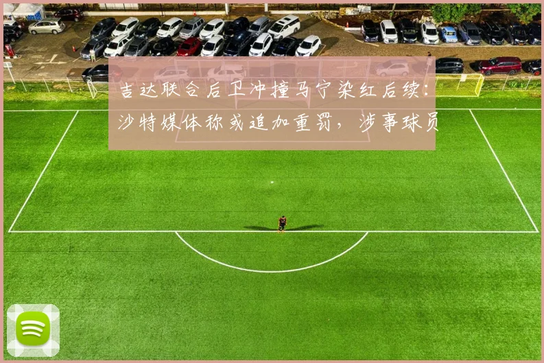 吉达联合后卫冲撞马宁染红后续：沙特媒体称或追加重罚，涉事球员面临何种严厉处罚？详解2026年沙特足坛风波始末