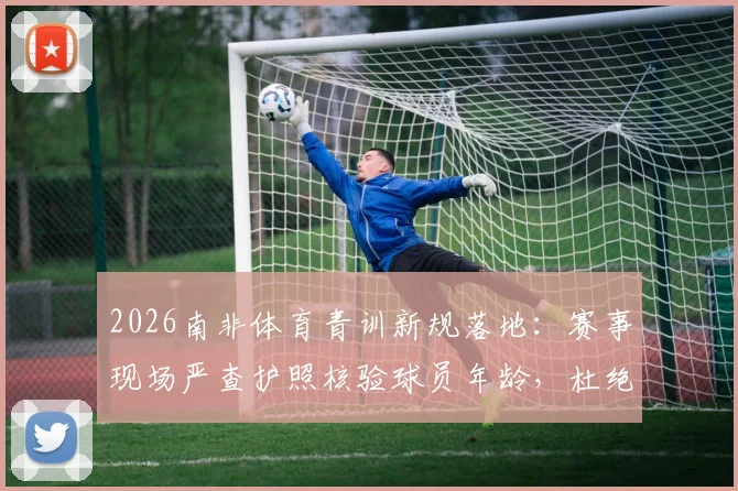 2026南非体育青训新规落地：赛事现场严查护照核验球员年龄，杜绝年龄造假乱象