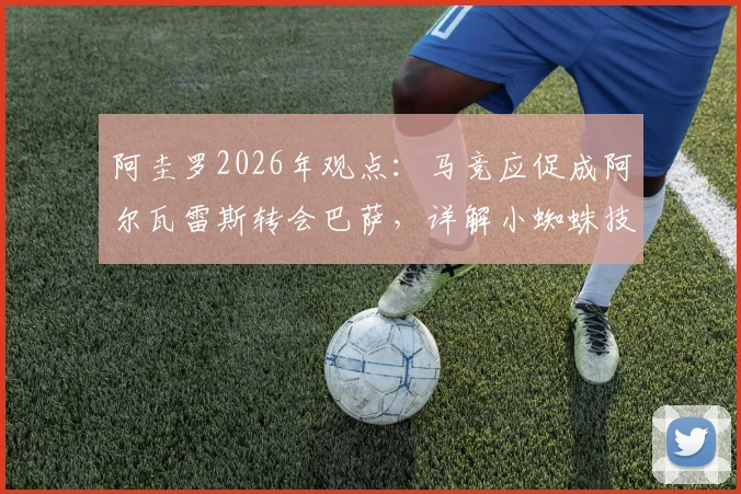 阿圭罗2026年观点：马竞应促成阿尔瓦雷斯转会巴萨，详解小蜘蛛技术特点为何适配诺坎普