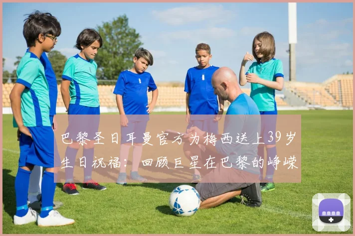 巴黎圣日耳曼官方为梅西送上39岁生日祝福:回顾巨星在巴黎的峥嵘岁月,解读豪门为何时隔数年仍不忘旧将