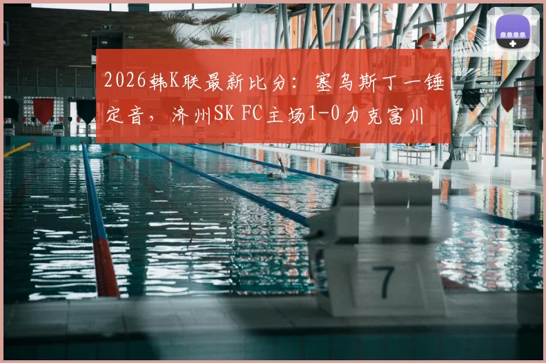 2026韩K联最新比分：塞乌斯丁一锤定音，济州SK FC主场1-0力克富川FC，客队后防堪忧