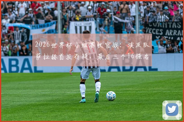 2026世界杯小组赛收官战：埃及队萨拉赫首发存疑，最后三个16强名额花落谁家？