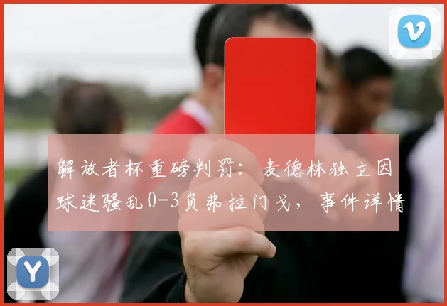 解放者杯重磅判罚：麦德林独立因球迷骚乱0-3负弗拉门戈，事件详情与南美足联处罚规则解读
