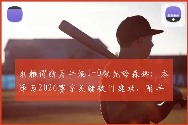 利雅得新月半场1-0领先哈森姆：本泽马2026赛季关键破门建功，附半场技术统计与进球回放