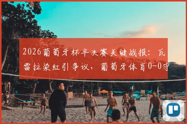 2026葡萄牙杯半决赛关键战报:瓦雷拉染红引争议,葡萄牙体育0-0守平波尔图,总比分1-0惊险晋级决赛