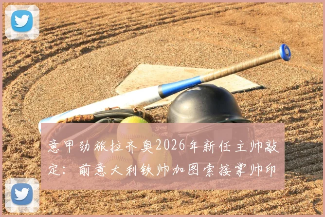 意甲劲旅拉齐奥2026年新任主帅敲定：前意大利铁帅加图索接掌帅印，双方签约两年