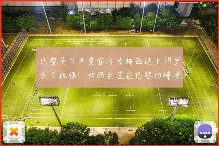 巴黎圣日耳曼官方为梅西送上39岁生日祝福：回顾巨星在巴黎的峥嵘岁月，解读豪门为何时隔数年仍不忘旧将