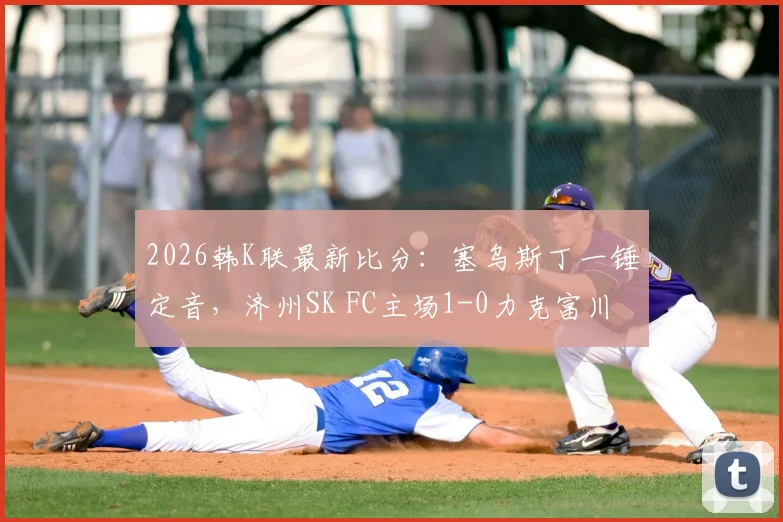 2026韩K联最新比分:塞乌斯丁一锤定音,济州SK FC主场1-0力克富川FC,客队后防堪忧
