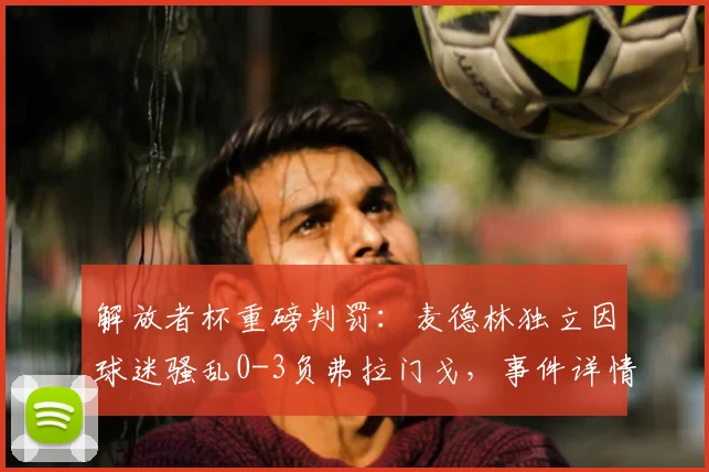 解放者杯重磅判罚：麦德林独立因球迷骚乱0-3负弗拉门戈，事件详情与南美足联处罚规则解读