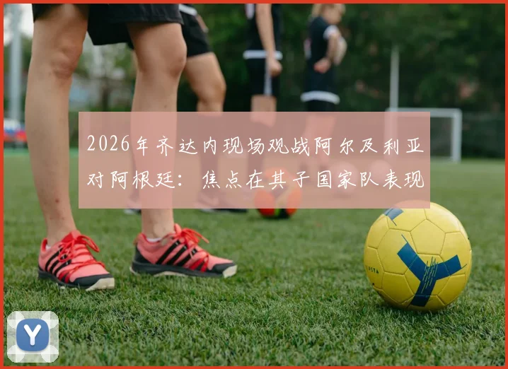 2026年齐达内现场观战阿尔及利亚对阿根廷:焦点在其子国家队表现,附双方阵容前瞻与观赛看点