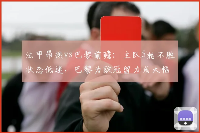 法甲昂热vs巴黎前瞻:主队5轮不胜状态低迷,巴黎为欧冠留力或大幅轮换,比分预测与阵容解析